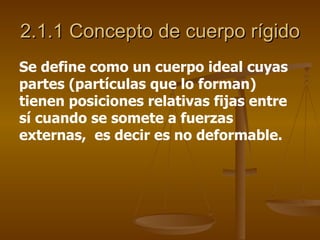 2.1.1 Concepto de cuerpo rígido
Se define como un cuerpo ideal cuyas
partes (partículas que lo forman)
tienen posiciones relativas fijas entre
sí cuando se somete a fuerzas
externas, es decir es no deformable.
 