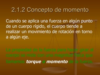 2.1.2 Concepto de momento
Cuando se aplica una fuerza en algún punto
de un cuerpo rígido, el cuerpo tiende a
realizar un movimiento de rotación en torno
a algún eje.

La propiedad de la fuerza para hacer girar al
cuerpo se mide con una magnitud física que
llamamos torque o momento de la fuerza.
 