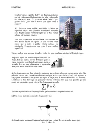 Estática                                                       Maurício R.L.



   Se observarmos o prédio da CTI em Taubaté, notamos
   que ele está em equilíbrio estático, ou seja, está parado
   em relação ao solo. Do ponto de vista Físico o que
   garante isto? Quais são as Forças que agem sobre o
   prédio?

   Ao fazermos uma análise superficial existem as
   seguintes forças: Peso (a massa da estrutura sofrendo
   ação da gravidade); Normal (reação que o chão realiza
   sobre a estrutura do prédio).

   Para esse corpo estar em equilíbrio, com certeza, as
   duas forças devem ser iguais. Já que se uma fosse
   maior que a outra o prédio estaria subindo ou
   afundando. Evidentemente que esta é uma análise
   superficial.

Vamos analisar uma segunda situação e então tira uma conclusão substancial dos dois casos.

Supondo agora um homem empurrando uma caixa que não sai do
lugar. Por que a caixa não sai do lugar? Quais as Forças que agem
neste momento contribuindo para que a caixa não sai do lugar? A
solução deve ser que a Força que o homem faz deve ser igual à
Força de Atrito entre a caixa e o chão.


Após observarmos as duas situações notamos que existem algo em comum entre elas. Na
primeira a força para cima (Normal) deve ser igual a força para baixo (Peso) e na segunda a
força para esquerda (Atrito) deve ser igual a força para a direita (Empurrão do homem).
Lembrando o fato de Força ser grandeza vetorial, podemos dizer que para garantir que um
corpo não translade a soma vetorial das forças deve ser nula.
                                        
                                      F  0
Vejamos alguns casos de Forças aplicadas, primeiramente, em pontos materiais.

(a) Um ponto material com quatro forças sobre ele:




Aplicando que a soma das Forças na horizontal e na vertical devem ser nulas temos que:
                                     F1 = F3 e F4 = F2,


                                               2
 