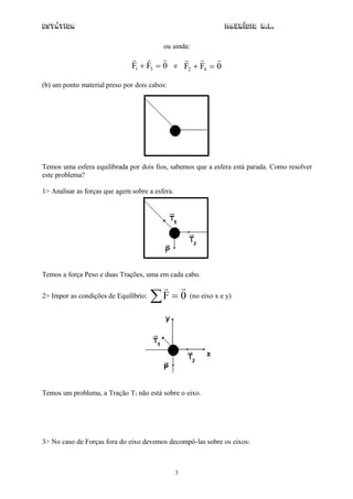Estática                                                         Maurício R.L.

                                          ou ainda:
                                                  
                               F1  F3  0 e F2  F4  0

(b) um ponto material preso por dois cabos:




Temos uma esfera equilibrada por dois fios, sabemos que a esfera está parada. Como resolver
este problema?

1> Analisar as forças que agem sobre a esfera.




Temos a força Peso e duas Trações, uma em cada cabo.
                                         
2> Impor as condições de Equilíbrio:   F  0        (no eixo x e y)




Temos um problema, a Tração T1 não está sobre o eixo.




3> No caso de Forças fora do eixo devemos decompô-las sobre os eixos:



                                                 3
 