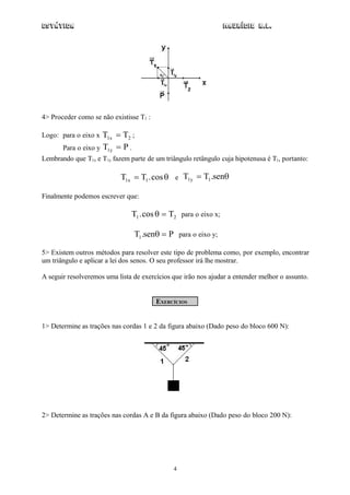 Estática                                                        Maurício R.L.




4> Proceder como se não existisse T1 :

Logo: para o eixo x  T1x  T2 ;
       Para o eixo y T1y  P .
Lembrando que T1x e T1y fazem parte de um triângulo retângulo cuja hipotenusa é T1, portanto:

                           T1x  T1 . cos  e T1y  T1 .sen

Finalmente podemos escrever que:

                               T1 . cos   T2 para o eixo x;

                                T1 .sen  P para o eixo y;

5> Existem outros métodos para resolver este tipo de problema como, por exemplo, encontrar
um triângulo e aplicar a lei dos senos. O seu professor irá lhe mostrar.

A seguir resolveremos uma lista de exercícios que irão nos ajudar a entender melhor o assunto.


                                         EXERCÍCIOS


1> Determine as trações nas cordas 1 e 2 da figura abaixo (Dado peso do bloco 600 N):




2> Determine as trações nas cordas A e B da figura abaixo (Dado peso do bloco 200 N):




                                              4
 