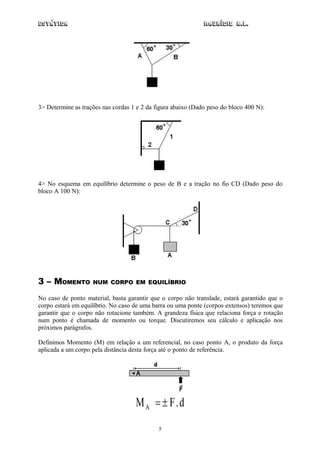 Estática                                                      Maurício R.L.




3> Determine as trações nas cordas 1 e 2 da figura abaixo (Dado peso do bloco 400 N):




4> No esquema em equilíbrio determine o peso de B e a tração no fio CD (Dado peso do
bloco A 100 N):




3 – MOMENTO         NUM CORPO EM EQUILÍBRIO

No caso de ponto material, basta garantir que o corpo não translade, estará garantido que o
corpo estará em equilíbrio. No caso de uma barra ou uma ponte (corpos extensos) teremos que
garantir que o corpo não rotacione também. A grandeza física que relaciona força e rotação
num ponto é chamada de momento ou torque. Discutiremos seu cálculo e aplicação nos
próximos parágrafos.

Definimos Momento (M) em relação a um referencial, no caso ponto A, o produto da força
aplicada a um corpo pela distância desta força até o ponto de referência.




                                    MA   F.d
                                             5
 