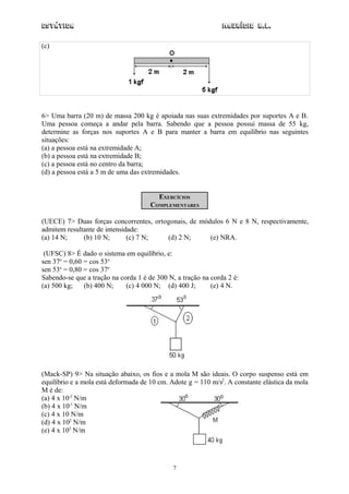 Estática                                                       Maurício R.L.

(c)




6> Uma barra (20 m) de massa 200 kg é apoiada nas suas extremidades por suportes A e B.
Uma pessoa começa a andar pela barra. Sabendo que a pessoa possui massa de 55 kg,
determine as forças nos suportes A e B para manter a barra em equilíbrio nas seguintes
situações:
(a) a pessoa está na extremidade A;
(b) a pessoa está na extremidade B;
(c) a pessoa está no centro da barra;
(d) a pessoa está a 5 m de uma das extremidades.


                                         EXERCÍCIOS
                                      COMPLEMENTARES

(UECE) 7> Duas forças concorrentes, ortogonais, de módulos 6 N e 8 N, respectivamente,
admitem resultante de intensidade:
(a) 14 N;     (b) 10 N;       (c) 7 N;  (d) 2 N;      (e) NRA.

 (UFSC) 8> É dado o sistema em equilíbrio, e:
sen 37o = 0,60 = cos 53o
sen 53o = 0,80 = cos 37o
Sabendo-se que a tração na corda 1 é de 300 N, a tração na corda 2 é:
(a) 500 kg;    (b) 400 N;    (c) 4 000 N; (d) 400 J;       (e) 4 N.




(Mack-SP) 9> Na situação abaixo, os fios e a mola M são ideais. O corpo suspenso está em
equilíbrio e a mola está deformada de 10 cm. Adote g = 110 m/s2. A constante elástica da mola
M é de:
(a) 4 x 10-2 N/m
(b) 4 x 10-1 N/m
(c) 4 x 10 N/m
(d) 4 x 102 N/m
(e) 4 x 103 N/m




                                              7
 