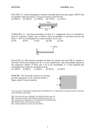 Estática                                                                  Maurício R.L.



(PUC-PR) 10> A barra homogênea e uniforme mostrada abaixo tem peso igual a 2000 N está
em equilíbrio sobre dois apoios. A Força de reação no apoio B vale:
(a) 2000 N; (b) 1000 N; (c) 1500 N; (d) 1250 N; (e) 2250 N.




(UFRGS-RS) 11> Uma barra homogênea de Peso P e comprimento 4,0 m é articulada no
ponto O, conforme a figura. Para se manter a barra em equilíbrio, é necessário exercer uma
força F = 80 N na extremidade livre. O peso da barra, em N, será:
(a) 20;       (b) 40;       (c) 60;         (d) 100;       (e) 160.




(Fuvest-SP) 12> Duas pessoas carregam um bloco de concreto que pesa 900 N, suspenso a
uma barra AB de peso desprezível, de 1,5 m de comprimento, cujas extremidades apóiam-se
nos respectivos ombros. O bloco está a 0,5 m da extremidade A. A força aplicada pela
extremidade B ao ombro do carregador será de:
(a) 1800 N; (b) 900 N;     (c) 600 N;     (d) 450 N;  (e) 300 N.


Enem 98 - 13> Um portão está fixo em um muro
por duas dobradiças A e B, conforme mostra a                          A
figura, sendo P o peso do portão.

                                                                      B


Caso um garoto se dependure no portão pela extremidade livre, e supondo que as reações máximas suportadas
pelas dobradiças sejam iguais,

(A)   é mais provável que a dobradiça A arrebente primeiro que a B.
(B)   é mais provável que a dobradiça B arrebente primeiro que a A.
(C)   seguramente as dobradiças A e B arrebentarão simultaneamente.
(D)   nenhuma delas sofrerá qualquer esforço.
(E)   o portão quebraria ao meio, ou nada sofreria.




                                                     8
 