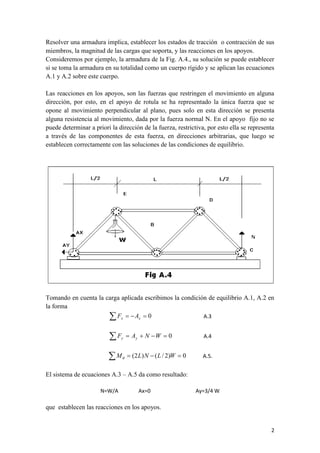 2 
Resolver una armadura implica, establecer los estados de tracción o contracción de sus 
miembros, la magnitud de las cargas que soporta, y las reacciones en los apoyos. 
Consideremos por ejemplo, la armadura de la Fig. A.4., su solución se puede establecer 
si se toma la armadura en su totalidad como un cuerpo rígido y se aplican las ecuaciones 
A.1 y A.2 sobre este cuerpo. 
Las reacciones en los apoyos, son las fuerzas que restringen el movimiento en alguna 
dirección, por esto, en el apoyo de rotula se ha representado la única fuerza que se 
opone al movimiento perpendicular al plano, pues solo en esta dirección se presenta 
alguna resistencia al movimiento, dada por la fuerza normal N. En el apoyo fijo no se 
puede determinar a priori la dirección de la fuerza, restrictiva, por esto ella se representa 
a través de las componentes de esta fuerza, en direcciones arbitrarias, que luego se 
establecen correctamente con las soluciones de las condiciones de equilibrio. 
Tomando en cuenta la carga aplicada escribimos la condición de equilibrio A.1, A.2 en 
la forma 
    0 x x F A A.3 
F  A  N W  0 y y A.4 
M  (2L)N  (L / 2)W  0  A.5. 
El sistema de ecuaciones A.3 – A.5 da como resultado: 
N=W/A Ax=0 Ay=3/4 W 
que establecen las reacciones en los apoyos. 
 