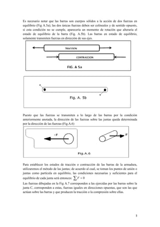 3 
Es necesario notar que las barras son cuerpos sólidos a la acción de dos fuerzas en 
equilibrio (Fig A.5a); las dos únicas fuerzas deben ser colineales y de sentido opuesto, 
si esta condición no se cumple, aparecería un momento de rotación que alteraría el 
estado de equilibrio de la barra (Fig. A.5b). Las barras en estado de equilibrio, 
solamente transmiten fuerzas en dirección de sus ejes. 
Puesto que las fuerzas se transmiten a lo largo de las barras por la condición 
anteriormente anotada, la dirección de las fuerzas sobre las juntas queda determinada 
por la dirección de las fuerzas (Fig.A.6) 
Para establecer los estados de tracción o contracción de las barras de la armadura, 
utilizaremos el método de las juntas; de acuerdo al cual, se toman los puntos de unión o 
juntas como partícula en equilibrio, las condiciones necesarias y suficientes para el 
equilibrio de cada junta será entonces: F  0 
Las fuerzas dibujadas en la Fig A.7 corresponden a las ejercidas por las barras sobre la 
junta C, corresponden a estas, fuerzas iguales en direcciones opuestas, que son las que 
actúan sobre las barras y que producen la tracción o la compresión sobre ellas. 
 