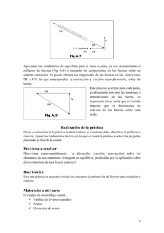 4 
Aplicando las condiciones de equilibrio para el nodo o junta, ya sea desarrollando el polígono de fuerzas (Fig A.8) o sumando las componentes de las fuerzas sobre un sistema cartesiano. Se puede obtener las magnitudes de las fuerzas en las direcciones DC y CB, las que corresponden a contracción y tracción respectivamente, sobre las barras. 
Este proceso se repite para cada junta, estableciendo con esto las tensiones o contracciones de las barras, es importante hacer notar que el método requiere que se desconozca un máximo de dos fuerzas sobre cada nodo. 
Realización de la práctica Previo a realización de la práctica titulada Estática, el estudiante debe, identificar el problema a resolver, repasar los fundamentos teóricos en los que se basará la práctica, resolver las preguntas planteadas al final de la unidad. 
Problema a resolver 
Determinar experimentalmente la afectación (tracción, contracción) sobre los elementos de una estructura triangular en equilibrio, producidas por la aplicación sobre dicha estructura de una fuerza externa F. 
Base teórica 
Para esta práctica es necesario revisar los conceptos de primera ley de Newton para traslación y rotación. 
Materiales a utilizarse 
El equipo de ensamblaje consta: 
 Varillas de diversos tamaños 
 Nodos 
 Elementos de unión  