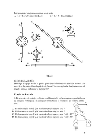 7 
Las lecturas en los dinamómetros de aguja serán: 
L f 1.4F 1 1   ; Contracción (Ec.1) L  f  F 2 2 ; Tracción (Ec.2) 
FIG A12 
RECOMENDACIONES 
Mantenga el apoyo B sin la prensa para tener solamente una reacción normal a la 
superficie. Para simplificar la práctica la fuerza F debe ser aplicada horizontalmente; el 
ángulo formado en la junta C debe ser 90° 
Prueba de Entrada 
1. De acuerdo a la práctica realizada en el laboratorio, en la armadura mostrada (forma 
de triángulo rectángulo) en cualquier circunstancia y condición es correcto afirmar 
que: 
A. El dinamómetro entre C y B mostrará valores menores que F. 
B. El dinamómetro entre C y B mostrará valores mayores que F. 
C. El dinamómetro entre C y A mostrará valores mayores que F si < 45°. 
D. El dinamómetro entre C y A mostrará valores menores que F si > 45°. 
C 
A B 
F 
 