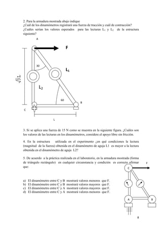 8 
2. Para la armadura mostrada abajo indique 
¿Cuál de los dinamómetros registrará una fuerza de tracción y cuál de contracción? 
¿Cuáles serían los valores esperados para las lecturas L1 y L2 de la estructura siguiente? 
3. Si se aplica una fuerza de 15 N como se muestra en la siguiente figura. ¿Cuáles son los valores de las lecturas en los dinamómetros, considere el apoyo libre sin fricción. 
4. En la estructura utilizada en el experimento ¿en qué condiciones la lectura (magnitud de la fuerza) obtenida en el dinamómetro de aguja L1 es mayor a la lectura obtenida en el dinamómetro de aguja L2? 
5. De acuerdo a la práctica realizada en el laboratorio, en la armadura mostrada (forma de triángulo rectángulo) en cualquier circunstancia y condición es correcto afirmar que: 
a) El dinamómetro entre C y B mostrará valores menores que F. 
b) El dinamómetro entre C y B mostrará valores mayores que F. 
c) El dinamómetro entre C y A mostrará valores mayores que F. 
d) El dinamómetro entre C y A mostrará valores menores que F. 
30 
60 
L 
A 
B 
C 
F 
L2 
L1 
C 
A 
B 
F  
