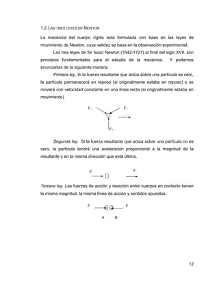 12
1.2.LAS TRES LEYES DE NEWTON
La mecánica del cuerpo rígido está formulada con base en las leyes de
movimiento de Newton, cuya validez se basa en la observación experimental.
Las tres leyes de Sir Issac Newton (1642-1727) al final del siglo XVII, son
principios fundamentales para el estudio de la mecánica. Y podemos
enunciarlas de la siguiente manera:
Primera ley. Si la fuerza resultante que actúa sobre una partícula es cero,
la partícula permanecerá en reposo (si originalmente estaba en reposo) o se
moverá con velocidad constante en una línea recta (si originalmente estaba en
movimiento)
Segunda ley. Si la fuerza resultante que actúa sobre una partícula no es
cero, la partícula tendrá una aceleración proporcional a la magnitud de la
resultante y en la misma dirección que está última.
Tercera ley. Las fuerzas de acción y reacción entre cuerpos en contacto tienen
la misma magnitud, la misma línea de acción y sentidos opuestos.
F3
F1
v
F2
F a
F F
BA
 