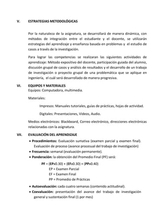 V. ESTRATEGIAS METODOLÓGICAS
Por la naturaleza de la asignatura, se desarrollará de manera dinámica, con
métodos de integración entre el estudiante y el docente, se utilizarán
estrategias del aprendizaje y enseñanza basada en problemas y el estudio de
casos a través de la investigación.
Para lograr las competencias se realizaran las siguientes actividades de
aprendizaje: Método expositivo del docente, participación guiada del alumno,
discusión grupal de casos y análisis de resultados y el desarrollo de un trabajo
de investigación o proyecto grupal de una problemática que se aplique en
ingeniería, el cuál será desarrollado de manera progresiva.
VI. EQUIPOS Y MATERIALES
Equipos: Computadora, multimedia.
Materiales:
Impresos: Manuales tutoriales, guías de prácticas, hojas de actividad.
Digitales: Presentaciones, Videos, Audio.
Medios electrónicos: Blackboard, Correo electrónico, direcciones electrónicas
relacionadas con la asignatura.
VII. EVALUACIÓN DEL APRENDIZAJE
 Procedimientos: Evaluación sumativa (examen parcial y examen final).
Evaluación de proceso (avance procesual del trabajo de investigación)
 Frecuencia: semanal (evaluación permanente).
 Ponderación: la obtención del Promedio Final (PF) será:
PF = (EPx0.30) + (EFx0.30) + (PPx0.40)
EP = Examen Parcial
EF = Examen Final
PP = Promedio de Prácticas
 Autoevaluación: cada cuatro semanas (contenido actitudinal).
 Coevaluación: presentación del avance del trabajo de investigación
general y sustentación final (1 por mes)
 