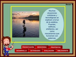 PRESENTACIÓN BIENVENIDA PROPÓSITOS
DESARROLLO ACTIVIDADES EVALUACIÓN BIBLIOGRAFÍA
Oscar S
Muchas
situaciones
cotidianas y
tecnológicas se
explican a la luz
de la estática.
Puentes,
edificios,
artefactos, así
como
mecanismos que
funcionan con
palancas.
 
