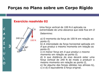 C
A
P
Í
T
U
L
O
3
Forças no Plano sobre um Corpo Rígido
Exercício resolvido 02
Uma força vertical de 100 N é aplicada na
extremidade de uma alavanca que está fixa em O
240 mm
100 N
Determine:
a) O momento da força de 100 N em relação ao
ponto O;
b) A intensidade da força horizontal aplicada em
A que produz o mesmo momento em relação ao
ponto O;
c) A menor força em A que produz o mesmo
momento em relação ao ponto O;
d) A que distância do eixo deverá estar uma
força vertical de 240 N de modo a produzir o
mesmo momento em relação ao ponto O,
e) Se alguma das forças obtidas nas alíneas b),
c) e d) é equivalente à força original.
 