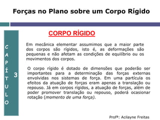 Forças no Plano sobre um Corpo Rígido
C
A
P
Í
T
U
L
O
3
Profª: Acilayne Freitas
CORPO RÍGIDO
O corpo rígido é dotado de dimensões que poderão ser
importantes para a determinação das forças externas
envolvidas nos sistemas de força. Em uma partícula os
efeitos da atuação de forças eram apenas a translação ou
repouso. Já em corpos rígidos, a atuação de forças, além de
poder promover translação ou repouso, poderá ocasionar
rotação (momento de uma força).
Em mecânica elementar assumimos que a maior parte
dos corpos são rígidos, isto é, as deformações são
pequenas e não afetam as condições de equilíbrio ou os
movimentos dos corpos.
 
