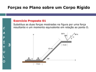 C
A
P
Í
T
U
L
O
3
Forças no Plano sobre um Corpo Rígido
Exercício Proposto 01
Substitua as duas forças mostradas na figura por uma força
resultante e um momento equivalente em relação ao ponto O.
 