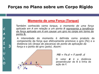 C
A
P
Í
T
U
L
O
3
Momento de uma Força (Torque)
Forças no Plano sobre um Corpo Rígido
Também conhecido como torque, o momento de uma força
aplicada em A em relação a um ponto B representa a tendência
da força aplicada em A em causar um giro no corpo em torno do
ponto B.
A intensidade do momento é definida como produto da
componente da força que efetivamente promove o giro (Fe) e a
distância (d) (braço de alavanca) do ponto de aplicação da
força e o ponto de giro (polo). Assim:
MB = Fe.d = F.senθ .d
O vetor d é a distância
perpendicular de B à linha de
ação de F.
 