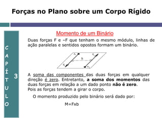 C
A
P
Í
T
U
L
O
3
Forças no Plano sobre um Corpo Rígido
Momento de um Binário
Duas forças F e –F que tenham o mesmo módulo, linhas de
ação paralelas e sentidos opostos formam um binário.
A soma das componentes das duas forças em qualquer
direção é zero. Entretanto, a soma dos momentos das
duas forças em relação a um dado ponto não é zero.
Pois as forças tendem a girar o corpo.
O momento produzido pelo binário será dado por:
M=Fxb
 