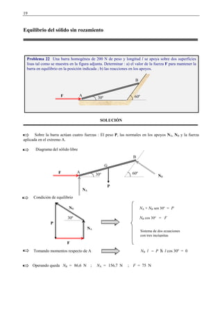 19
Equilibrio del sólido sin rozamiento
SOLUCIÓN
Sobre la barra actúan cuatro fuerzas : El peso P, las normales en los apoyos NA, NB y la fuerza
aplicada en el extremo A.
Diagrama del sólido libre
Condición de equilibrio
Tomando momentos respecto de A NB l − P
 
l cos 30º = 0
Operando queda NB = 86,6 N ; NA = 156,7 N ; F = 75 N
Problema 22 Una barra homogénea de 200 N de peso y longitud l se apoya sobre dos superficies
lisas tal como se muestra en la figura adjunta. Determinar : a) el valor de la fuerza F para mantener la
barra en equilibrio en la posición indicada ; b) las reacciones en los apoyos.
A
B
60º30ºF
30º
F
NA
NB
P
NA + NB sen 30º = P
NB cos 30º = F
Sistema de dos ecuaciones
con tres incógnitas
P
G
A
B
60º30ºF
NB
NA
 