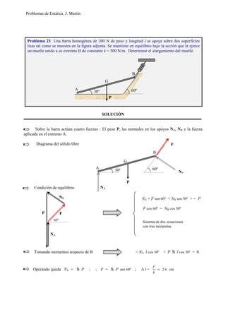 Problemas de Estática. J. Martín
SOLUCIÓN
Sobre la barra actúan cuatro fuerzas : El peso P, las normales en los apoyos NA, NB y la fuerza
aplicada en el extremo A.
Diagrama del sólido libre
Condición de equilibrio
Tomando momentos respecto de B − NA l cos 30º + P   l cos 30º = 0
Operando queda NA =   P ; ; F =   P sen 60º ; ∆ l = cm62=
k
F
Problema 23 Una barra homogénea de 300 N de peso y longitud l se apoya sobre dos superficies
lisas tal como se muestra en la figura adjunta. Se mantiene en equilibrio bajo la acción que le ejerce
un muelle unido a su extremo B de constante k = 500 N/m. Determinar el alargamiento del muelle.
A
B
60º30º
P
G
NA + F sen 60º + NB sen 30º + = P
F cos 60º = NB cos 30º
Sistema de dos ecuaciones
con tres incógnitas
P
G
A
B
60º30º
F
NB
F
NA
NB
P
60º
NA
 