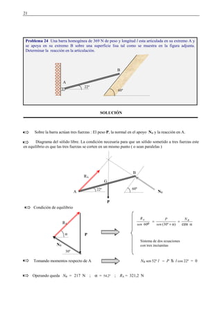 21
SOLUCIÓN
Sobre la barra actúan tres fuerzas : El peso P, la normal en el apoyo NB y la reacción en A.
Diagrama del sólido libre. La condición necesaria para que un sólido sometido a tres fuerzas este
en equilibrio es que las tres fuerzas se corten en un mismo punto ( o sean paralelas )
Condición de equilibrio
Tomando momentos respecto de A NB sen 52º l − P   l cos 22º = 0
Operando queda NB = 217 N ; α = 54,2º ; RA = 321,2 N
Problema 24 Una barra homogénea de 369 N de peso y longitud l esta articulada en su extremo A y
se apoya en su extremo B sobre una superficie lisa tal como se muestra en la figura adjunta.
Determinar la reacción en la articulación.
30º
RA
NB
P
α
=
α+
= ¡£¢¥¤¦ BA N
sen
P
sen
R
)(30º60
Sistema de dos ecuaciones
con tres incógnitas
P
G
A
B
60º
RA
NB
A
B
60º
22º
22º
α
 