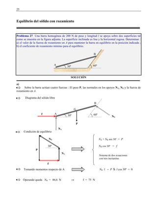 25
Equilibrio del sólido con rozamiento
Problema 27 Una barra homogénea de 200 N de peso y longitud l se apoya sobre dos superficies tal
como se muestra en la figura adjunta. La superficie inclinada es lisa y la horizontal rugosa. Determinar :
a) el valor de la fuerza de rozamiento en A para mantener la barra en equilibrio en la posición indicada ;
b) el coeficiente de rozamiento mínimo para el equilibrio.
SOLUCIÓN
a)
Sobre la barra actúan cuatro fuerzas : El peso P, las normales en los apoyos NA, NB y la fuerza de
rozamiento en A.
Diagrama del sólido libre
Condición de equilibrio
Tomando momentos respecto de A NB l − P   l cos 30º = 0
Operando queda NB = 86,6 N ⇒ f = 75 N
A
B
60º30º
30º
f
NA
NB
P
NA + NB sen 30º = P
NB cos 30º = f
Sistema de dos ecuaciones
con tres incógnitas
P
G
A
B
60º30ºf
NB
NA
 