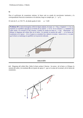 Problemas de Estática. J. Martín
b)
Para el coeficiente de rozamiento mínimo, la barra está en estado de movimiento inminente y la
correspondiente fuerza de rozamiento es la máxima, luego se cumple que fr = µ NA
El valor de NA es 156,7 N , de donde queda el valor µ = 0,48
SOLUCIÓN
Diagrama del sólido libre. Sobre la barra actúan 4 fuerzas : los pesos de la barra y el bloque, la
tensión del cable y la resultante R en el punto de apoyo C , que es la suma de la normal y de la fuerza de
rozamiento.
Problema 28 La barra homogénea AB de la figura adjunta, de masa m = 4 kg y longitud l = 2 m, se
mantiene en equilibrio apoyada en el borde de un soporte a 0.5 m de su extremo A y mediante un
cable unido a su extremo B. Del extremo A pende un cuerpo de masa m1 = 6 kg . Determinar : a)
dibujar el diagrama del sólido libre de la barra ; b) calcular la tensión del cable ; c) la fuerza de
rozamiento en el apoyo ; d) si el apoyo se considera liso, deducir si existen valores de m y m1 para
que la barra se mantenga en equilibrio en la posición indicada.
A
B
C
30º
P1
P
RC
T
NC
f
G
30º
A
B
C
30º
30º
m1
 