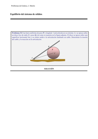 Problemas de Estática. J. Martín
Equilibrio del sistema de sólidos
SOLUCIÓN
Problema 34 Una barra uniforme de peso P y longitud l está articula en su extremo A y se apoya sobre
un disco liso de radio R y peso Q, tal como se muestra en la figura adjunta. El disco se apoya sobre una
superficie horizontal lisa y su centro unido a la articulación mediante un cable. Determinar la tensión
del cable y la reacción en la articulación.
B
A
R
C
 