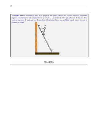 39
SOLUCIÓN
Problema 39 Una escalera de peso P se apoya en una pared vertical lisa y sobre un suelo horizontal
rugoso. El coeficiente de rozamiento es µ = 0,265. La distancia entre peldaños es de 30 cm. Una
persona de peso Q asciende por la escalera. Determinar hasta que peldaño puede subir sin que la
escalera se caiga.
 