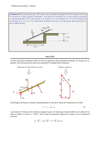 Problemas de Estática. J. Martín
SOLUCIÓN
a) Para la posición indicada la tabla no está en condiciones de movimiento inminente. En el apoyo en A,
además de la normal actúa la fuerza de rozamiento f dirigida hacia la derecha.
Diagrama del sólido libre de la tabla Polígono de fuerzas
.
Del polígono de fuerzas se deduce inmediatamente el valor de la fuerza de rozamiento en el suelo
α= senCNf (1)
La normal en C forma con la vertical un ángulo α que es el mismo que forma la tabla con el suelo; de los
datos se deduce su valor, α = 36,87º. De la suma de momentos respecto de A igual a cero se obtiene la
ecuación
α+= cos)( AGPADQACN C
Problema 40 Una persona de peso 720 N sube sobre un tablón homogéneo de 284 N de peso tal como
se muestra en la figura adjunta. Determinar : a) la fuerza de rozamiento en el suelo cuando la persona
se encuentra parada a 0,6 m del extremo A, si el apoyo en C se considera liso; b) si el coeficiente de
rozamiento en A y C es µ = 0,25 determinar la distancia máxima s a la que puede subir la persona sin
que el tablón deslice.
α
f
P
NA
NC
Q
f
C
0,6 m
NA
P
Q
NC
A
G
D
B
2,4 m
A
B
C
1,8 m
0,6 m
 
