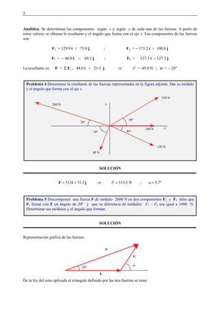5
Analítica. Se determinan las componentes según x y según y de cada una de las fuerzas. A partir de
estos valores se obtiene la resultante y el ángulo que forma con el eje x. Las componentes de las fuerzas
son:
F1 = 129.9 i + 75.0 j ; F2 = − 173.2 i + 100.0 j
F3 = − 40.0 i − 69.2 j ; F4 = 127.3 i − 127.3 j
La resultante es: F = Σ Fi = 44.0 i − 21.5 j ⇒ F = 49.0 N ; α = − 26º
SOLUCIÓN
5,7º 
;N5,5155.51513 ==⇒+= FjiF
SOLUCIÓN
Representación gráfica de las fuerzas
De la ley del seno aplicada al triángulo definido por las tres fuerzas se tiene
Problema 4 Determinar la resultante de las fuerzas representadas en la figura adjunta. Dar su módulo
y el ángulo que forma con el eje x.
Problema 5 Descomponer una fuerza F de módulo 2800 N en dos componentes F1 y F2 tales que
F1 forme con F un ángulo de 20º y que su diferencia de módulos F1 – F2 sea igual a 1000 N.
Determinar sus módulos y el ángulo que forman.
80 N
x
y260 N
150 N
120 N
70º
20º
40º
50º
100 N
F
F1
F2
20º
α
 