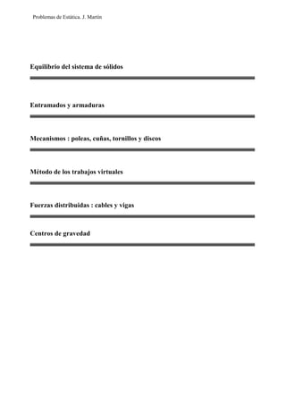 Problemas de Estática. J. Martín
Equilibrio del sistema de sólidos
Entramados y armaduras
Mecanismos : poleas, cuñas, tornillos y discos
Método de los trabajos virtuales
Fuerzas distribuidas : cables y vigas
Centros de gravedad
 