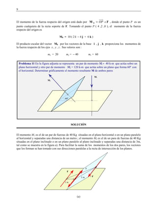 9
El momento de la fuerza respecto del origen está dado por FM 0 ∧= OP , donde el punto P es un
punto cualquiera de la recta soporte de F. Tomando el punto P ( 4 ,2 ,0 ), el momento de la fuerza
respecto del origen es
M0 = 10 ( 2 i − 4 j + 6 k )
El producto escalar del vector M0 por los vectores de la base i , j , k proporciona los momentos de
la fuerza respecto de los ejes x , y , z . Sus valores son :
mx = 20 my = − 40 mz = 60
SOLUCIÓN
El momento M1 es el de un par de fuerzas de 40 Kg situadas en el plano horizontal o en un plano paralelo
al horizontal y separadas una distancia de un metro ; el momento M2 es el de un para de fuerzas de 40 Kg
situadas en el plano inclinado o en un plano paralelo al plano inclinado y separadas una distancia de 3m,
tal como se muestra en la figura a). Para facilitar la suma de los momentos de los dos pares, los vectores
que los forman se han tomado con sus direcciones paralelas a la recta de intersección de los planos.
(a)
Problema 11 En la figura adjunta se representa un par de momento Μ  = 40 k-m que actúa sobre un
plano horizontal y otro par de momento Μ2 = 120 k-m que actúa sobre un plano que forma 60º con
el horizontal. Determinar gráficamente el momento resultante M de ambos pares
60º
M1
M2
1 m
F
3 m
h
−− F
 