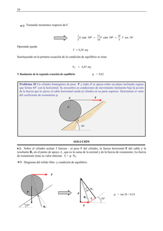 29
Tomando momentos respecto de C
58ºsen
5
4
38
10
3
38
5
1 T
l
P
l
P
l
+=
 ¡£¢¥¤ ¡¦¢¥¤
Operando queda
mgT 580§=
Sustituyendo en la primera ecuación de la condición de equilibrio se tiene
mgNC 434§=
Y finalmente de la segunda ecuación de equilibrio µ = 0,62
SOLUCIÓN
Sobre el cilindro actúan 3 fuerzas : el peso P del cilindro, la fuerza horizontal F del cable y la
resultante RA en el punto de apoyo A , que es la suma de la normal y de la fuerza de rozamiento. La fuerza
de rozamiento tiene su valor máximo fr = µ NA
Diagrama del sólido libre y condición de equilibrio.
Problema 30 Un cilindro homogéneo de peso P y radio R se apoya sobre un plano inclinado rugoso
que forma 44º con la horizontal. Se encuentra en condiciones de movimiento inminente bajo la acción
de la fuerza que le ejerce el cable horizontal unida al cilindro en su parte superior. Determinar el valor
del coeficiente de rozamiento µ.
56º
A
B F
R
F
P
RA
56º F
P
RA
fr
NA
56º
28º
µ = tan 28 = 0,53
 