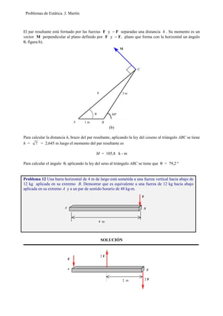 Problemas de Estática. J. Martín
El par resultante está formado por las fuerzas F y − F separadas una distancia h . Su momento es un
vector M perpendicular al plano definido por F y − F, plano que forma con la horizontal un ángulo
θ, figura b).
(b)
Para calcular la distancia h, brazo del par resultante, aplicando la ley del coseno al triángulo ABC se tiene
h = 7 = 2,645 m luego el momento del par resultante es
M = 105,8 k - m
Para calcular el ángulo θ, aplicando la ley del seno al triángulo ABC se tiene que θ = 79,2 º
SOLUCIÓN
Problema 12 Una barra horizontal de 4 m de largo está sometida a una fuerza vertical hacia abajo de
12 kg aplicada en su extremo B. Demostrar que es equivalente a una fuerza de 12 kg hacia abajo
aplicada en su extremo A y a un par de sentido horario de 48 kg-m.
M
60º
h
θ
A
C
3 m
1 m B
F
BA
2 m
2 F
2 F
F
BA
4 m
 