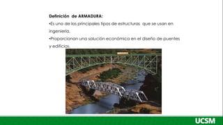 Definición de ARMADURA:
•Es uno de los principales tipos de estructuras que se usan en
ingeniería.
•Proporcionan una solución económica en el diseño de puentes
y edificios.
 