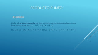 PRODUCTO PUNTO
Ejemplo
Hallar el producto punto de dos vectores cuyas coordenadas en una
base ortonormal son: (1, 1/2, 3) y (4, −4, 1).
(1, 1/2, 3) · (4, −4, 1) = 1 · 4 + (1/2) · (−4) + 3 · 1 = 4 −2 + 3 = 5
 