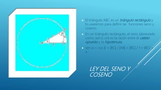 LEY DEL SENO Y
COSENO
 El triángulo ABC es un triángulo rectángulo y
lo usaremos para definir las funciones seno y
coseno.
 En un triángulo rectángulo, el seno (abreviado
como sen o sin) es la razón entre el cateto
opuesto y la hipotenusa.
 sen α = cos β = |BC| / |AB| = |BC| / 1 = |BC| =
a
 