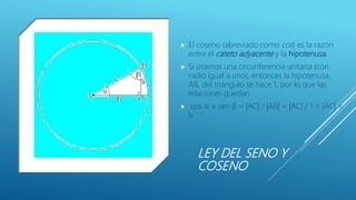 LEY DEL SENO Y
COSENO
 El coseno (abreviado como cos) es la razón
entre el cateto adyacente y la hipotenusa.
 Si usamos una circunferencia unitaria (con
radio igual a uno), entonces la hipotenusa,
AB, del triángulo se hace 1, por lo que las
relaciones quedan
 cos α = sen β = |AC| / |AB| = |AC| / 1 = |AC| =
b
 