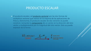 PRODUCTO ESCALAR
 El producto escalar y el producto vectorial son las dos formas de
multiplicar vectores que vemos en la mayoría de las aplicaciones de
Física y Astronomía. El producto escalar de dos vectores se puede
construir, tomando la componente de un vector en la dirección del otro
vector y multiplicándola por la magnitud del otro vector. Esto se puede
expresar de la forma:
 