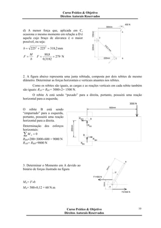 d) A menor força que, aplicada em C,
ocasiona o mesmo momento em relação a D é
aquela cujo braço de alavanca é o maior
possível, ou seja:
2,318225225 22
=+=b mm
b
M
F = 279
3182,0
8,88
==F N
30°
318,2
m
m
225mm
C225mm
D
125mm
300mm
B
A
450 N
2. A figura abaixo representa uma junta rebitada, composta por dois rebites de mesmo
diâmetro. Determinar as forças horizontais e verticais atuantes nos rebites.
Como os rebites são iguais, as cargas e as reações verticais em cada rebite também
são iguais: RAV= RBV= 3000÷2= 1500 N.
O rebite A está sendo “puxado” para a direita, portanto, possuirá uma reação
horizontal para a esquerda;
O rebite B está sendo
“empurrado” para a esquerda,
portanto, possuirá uma reação
horizontal para a direita.
Determinação dos esforços
horizontais:
∑ = 0AM
RBH×200=3000×600 = 9000 N
RAH= RBH=9000 N
B
RBV
ARAH
RAV
RBH
200mm
600mm
3000 N
3. Determinar o Momento em A devido ao
binário de forças ilustrado na figura
MA= F×b
MA= 500×0,12 = 60 N.m
300mm
120mm
F1=500 N
F2=500 N
A
30°
B
Curso Prático & Objetivo
Direitos Autorais Reservados
10Curso Prático & Objetivo
Direitos Autorais Reservados
 