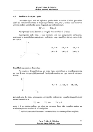 4.4. Equilíbrio de corpos rígidos
Um corpo rígido está em equilíbrio quando todas as forças externas que atuam
sobre ele formam um sistema de forças equivalente a zero, isto é, quando todas as forças
externas podem ser reduzidas a uma força nula e a um binário nulo.
0=ΣF 00=ΣM
As expressões acima definem as equações fundamentais de Estática.
Decompondo cada força e cada momento em suas componentes cartesianas,
encontram-se as condições necessárias e suficientes para o equilíbrio de um corpo rígido
no espaço:
x
0
y
z
0=Σ xF 0=Σ yF 0=Σ zF
0=Σ xM 0=Σ yM 0=Σ zM
Equilíbrio ou em duas dimensões
As condições de equilíbrio de um corpo rígido simplificam-se consideravelmente
no caso de uma estrutura bidimensional. Escolhendo os eixos x e y no plano da estrutura,
tem-se:
x
0
y
0=zF 0== yx MM 0MM z=
para cada uma das forças aplicadas ao corpo rígido, então as seis equações de equilíbrio no
espaço reduzem-se a:
0=Σ xF 0=Σ yF 0=Σ AM
onde A é um ponto qualquer no plano da estrutura. Estas três equações podem ser
resolvidas para um máximo de três incógnitas.
O equilíbrio em duas dimensões é também conhecido como equilíbrio no plano.
Curso Prático & Objetivo
Direitos Autorais Reservados
12Curso Prático & Objetivo
Direitos Autorais Reservados
 