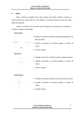 5. Apoios
Para o estudo do equilíbrio dos corpos rígidos não bastam conhecer somente as
forças externas que agem sobre ele, mas também é necessário conhecer como este corpo
rígido está apoiado.
Apoios ou vínculos são elementos que restringem os movimentos das estruturas e
recebem a seguinte classificação:
Apoio móvel
ou
• Impede movimento na direção normal (perpendicular) ao
plano do apoio;
• Permite movimento na direção paralela ao plano do
apoio;
• Permite rotação.
Apoio fixo
• Impede movimento na direção normal ao plano do apoio;
• Impede movimento na direção paralela ao plano do
apoio;
• Permite rotação.
Engastamento
• Impede movimento na direção normal ao plano do apoio;
• Impede movimento na direção paralela ao plano do
apoio;
• Impede rotação.
Curso Prático & Objetivo
Direitos Autorais Reservados
13Curso Prático & Objetivo
Direitos Autorais Reservados
 