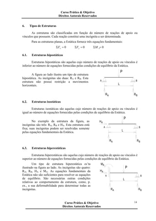 14
6. Tipos de Estruturas
As estruturas são classificadas em função do número de reações de apoio ou
vínculos que possuem. Cada reação constitui uma incógnita a ser determinada.
Para as estruturas planas, a Estática fornece três equações fundamentais:
0=Σ xF 0=Σ yF 0=Σ AM
6.1. Estruturas hipostáticas
Estruturas hipostáticas são aquelas cujo número de reações de apoio ou vínculos é
inferior ao número de equações fornecidas pelas condições de equilíbrio da Estática.
A figura ao lado ilustra um tipo de estrutura
hipostática. As incógnitas são duas: RA e RB. Esta
estrutura não possui restrição a movimentos
horizontais. L
P
A RB
B
R
A
6.2. Estruturas isostáticas
Estruturas isostáticas são aquelas cujo número de reações de apoio ou vínculos é
igual ao número de equações fornecidas pelas condições de equilíbrio da Estática.
No exemplo da estrutura da figura, as
incógnitas são três: RA, RB e HA. Esta estrutura está
fixa; suas incógnitas podem ser resolvidas somente
pelas equações fundamentais da Estática.
RA
A
HA
L
P
RB
B
6.3. Estruturas hiperestáticas
Estruturas hiperestáticas são aquelas cujo número de reações de apoio ou vínculos é
superior ao número de equações fornecidas pelas condições de equilíbrio da Estática.
Um tipo de estrutura hiperestática es’ta
ilustrado na figura ao lado. As incógnitas são quatro:
RA, RB, HA e MA. As equações fundamentais da
Estática não são suficientes para resolver as equações
de equilíbrio. São necessárias outras condições
relativas ao comportamento da estrutura, como, p.
ex., a sua deformabilidade para determinar todas as
incógnitas. RA RB
HA
A
AM
L
P
B
Curso Prático & Objetivo
Direitos Autorais Reservados
Curso Prático & Objetivo
Direitos Autorais Reservados
 