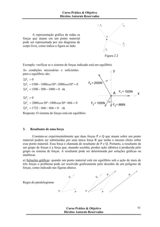 A representação gráfica de todas as
forças que atuam em um ponto material
pode ser representada por um diagrama de
corpo livre, como indica a figura ao lado.
F3
F2
A
F4 F1
Figura 2.2
Exemplo: verificar se o sistema de forças indicado está em equilíbrio
As condições necessárias e suficientes
para o equilíbrio são:
0=Σ xF
0º302000º3010001500 =−−=Σ sensenFx
010005001500 =−−=Σ xF ok
0=Σ yF
0866º30cos1000º30cos2000 =−−=Σ yF
08668661732 =−−=Σ yF ok
xA F = 1500N1
F = 1000N3 F = 866N2
30°
y
F = 2000N4
30°
Resposta: O sistema de forças está em equilíbrio
3. Resultante de uma força
Constata-se experimentalmente que duas forças P e Q que atuam sobre um ponto
material podem ser substituídas por uma única força R que tenha o mesmo efeito sobre
esse ponto material. Essa força é chamada de resultante de P e Q. Portanto, a resultante de
um grupo de forças é a força que, atuando sozinha, produz ação idêntica à produzida pelo
grupo ou sistema de forças. A resultante pode ser determinada por soluções gráficas ou
analíticas.
a) Soluções gráficas: quando um ponto material está em equilíbrio sob a ação de mais de
três forças o problema pode ser resolvido graficamente pelo desenho de um polígono de
forças, como indicado nas figuras abaixo.
Regra do paralelogramo
Q
A P A P
Q
R R
Curso Prático & Objetivo
Direitos Autorais Reservados
02Curso Prático & Objetivo
Direitos Autorais Reservados
 