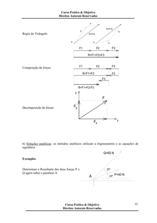 Regra do Triângulo
A
Q
A
R=P+Q
P
Q
P
R=P+Q
Composição de forças
R=F1+F2-F3
F3
R=F1+F2
F1
F1
R=F1+F2+F3
F2
F3
F3
F2 F3
Decomposição de forças F
Fx
y
x
y
F
b) Soluções analíticas: os métodos analíticos utilizam a trigonometria e as equações de
equilíbrio.
Exemplos
Determinar a Resultante das duas forças P e
Q agem sobre o parafuso A.
Q=60 N
25º
20ºA P=40 N
Curso Prático & Objetivo
Direitos Autorais Reservados
03Curso Prático & Objetivo
Direitos Autorais Reservados
 