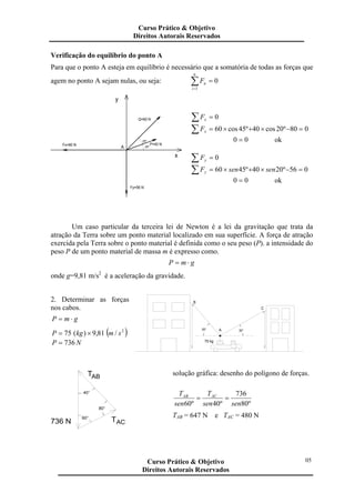 Verificação do equilíbrio do ponto A
Para que o ponto A esteja em equilíbrio é necessário que a somatória de todas as forças que
agem no ponto A sejam nulas, ou seja: 0
1
=∑=
n
i
nF
y
Q=60 N
Fy=56 N
x
25º
20ºA
Fx=80 N P=40 N
∑ = 0xF
∑ =−×+×= 080º20cos40º45cos60xF
00 = ok
∑ = 0yF
∑ =−×+×= 056º2040º4560 sensenFy
00 = ok
Um caso particular da terceira lei de Newton é a lei da gravitação que trata da
atração da Terra sobre um ponto material localizado em sua superfície. A força de atração
exercida pela Terra sobre o ponto material é definida como o seu peso (P). a intensidade do
peso P de um ponto material de massa m é expresso como.
gmP ⋅=
onde g=9,81 m/s2
é a aceleração da gravidade.
2. Determinar as forças
nos cabos.
gmP ⋅=
( )2
/81,9)(75 smkgP ×=
NP 736=
30°50° A
75 kg
C
B
736 N
80°
60°
ACT
40°
TAB
solução gráfica: desenho do polígono de forças.
º80
736
º40º60 sensen
T
sen
T ACAB
==
TAB = 647 N e TAC = 480 N
Curso Prático & Objetivo
Direitos Autorais Reservados
05Curso Prático & Objetivo
Direitos Autorais Reservados
 