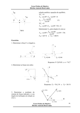 50°
30°
A
736 N
TAB
ACT
solução analítica: equações de equilíbrio.
0=Σ xF
0º50cosº30cos =⋅−⋅ ABAC TT
º30cos
º50cos⋅
= AB
AC
T
T (1)
0=Σ yF
0736º30º50 =−⋅+⋅ senTsenT ACAB
Substituindo TAC pela relação (1), tem-se
736º30
º30cos
º50cos
º50 =⋅
⋅
+⋅ sen
T
senT AB
AB
TAB = 647 N e TAC = 480 N
Exercícios
1. Determinar a força F e o ângulo α.
A
AT =2,5 kN BT = 2,5 kN
F
y
α
x
50°20°
C
20° B50°
α
F
Respostas: F=2,85 kN e α = 74,7º
2. Determinar as forças nos cabos
x
y
60°
20°
AT
TB
P
m=50 kg
A
60°
20°
B
Respostas: TA = 761,3 N e TB = 381 N
3. Determinar a resultante do
sistema de forças indicado e o seu
ângulo de inclinação em relação ao
eixo x.
70°
F = 15 N3
F = 10 N1
x50°
F = 20 N2
Curso Prático & Objetivo
Direitos Autorais Reservados
06Curso Prático & Objetivo
Direitos Autorais Reservados
 