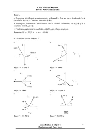 Roteiro:
a. Determinar inicialmente a resultante entre as forças F1 e F2 e seu respectivo ângulo (α12)
em relação ao eixo x. Chamar a resultante de R12;
b. Em seguida, determinar a resultante de todo o sistema, chamando-a de R123 (R123 é a
resultante entre R12 e F3);
c. Finalmente, determinar o ângulo (α123) de R123 em relação ao eixo x.
Respostas: R123 = 32,19 N e α123 = 61,46º
4. Determinar o valor da força F.
a)
y
x
159,65 N
300 N
20°
60°
F
b)
x
F
60°
346,41 N
30°
200 N y
Resp. F = 314,41 N Resp. F = 400 N
c)
F
y
x
45°
45°
141,42 N
141,42 N
d)
y
x
F30°
60°
45°
250 N
120 N
91,9 N
Resp. F = 200 N Resp. F = 255,45 N
e)
329,36 N
100 N
100 N
F
60°
70°
45°
x
y
f)
65°
61 kg
45°
F
450 N
Resp. F = 321,74 N Resp. F=268,95 N
Curso Prático & Objetivo
Direitos Autorais Reservados
07Curso Prático & Objetivo
Direitos Autorais Reservados
 
