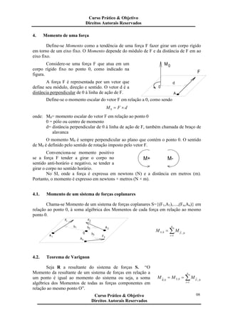 4. Momento de uma força
Define-se Momento como a tendência de uma força F fazer girar um corpo rígido
em torno de um eixo fixo. O Momento depende do módulo de F e da distância de F em ao
eixo fixo.
Considere-se uma força F que atua em um
corpo rígido fixo no ponto 0, como indicado na
figura.
A força F é representada por um vetor que
define seu módulo, direção e sentido. O vetor d é a
distância perpendicular de 0 à linha de ação de F.
0
A
d
M0
F
Define-se o momento escalar do vetor F em relação a 0, como sendo
dFM ×=0
onde: M0= momento escalar do vetor F em relação ao ponto 0
0 = pólo ou centro de momento
d= distância perpendicular de 0 à linha de ação de F, também chamada de braço de
alavanca
O momento M0 é sempre perpendicular ao plano que contém o ponto 0. O sentido
de M0 é definido pelo sentido de rotação imposto pelo vetor F.
Convenciona-se momento positivo
se a força F tender a girar o corpo no
sentido anti-horário e negativo, se tender a
girar o corpo no sentido horário.
M-M+
No SI, onde a força é expressa em newtons (N) e a distância em metros (m).
Portanto, o momento é expresso em newtons × metros (N × m).
4.1. Momento de um sistema de forças coplanares
Chama-se Momento de um sistema de forças coplanares S={(F1,A1),....,(Fn,An)} em
relação ao ponto 0, à soma algébrica dos Momentos de cada força em relação ao mesmo
ponto 0.
0
A
A
F F
3
1
1 2
A2
b1 b2
b3
F3
∑=
=
n
i
FS i
MM
1
0,0,
4.2. Teorema de Varignon
Seja R a resultante do sistema de forças S. “O
Momento da resultante de um sistema de forças em relação a
um ponto é igual ao momento do sistema ou seja, a soma
algébrica dos Momentos de todas as forças componentes em
relação ao mesmo ponto O”.
∑=
==
n
i
FSR i
MMM
1
0,0,0,
Curso Prático & Objetivo
Direitos Autorais Reservados
08Curso Prático & Objetivo
Direitos Autorais Reservados
 
