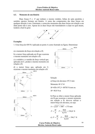 4.3. Momento de um binário
Duas forças F e –F que tenham o mesmo módulo, linhas de ação paralelas e
sentidos opostos formam um binário. A soma das componentes das duas forças em
qualquer direção é zero. Entretanto, a soma dos momentos das duas forças em relação a um
dado ponto não é zero. Apesar de as duas forças não transladarem o corpo no qual atuam,
tendem a fazê-lo girar.
b
1-F
2A
A1 F1
Exemplos
1. Uma força de 450 N é aplicada no ponto A como ilustrado na figura. Determinar:
a) o momento da força em relação a D;
b) a menor força aplicada em D que ocasiona
o mesmo momento em relação a D;
c) o módulo e o sentido da força vertical que,
aplicada em C, produz o mesmo momento em
relação a D;
d) a menor força que, aplicada em C,
ocasiona o mesmo momento em relação a D.
B
30°
A
D
225mm
225mm C
125mm
300mm
450 N
30°
B
197.3mm
225mm
C225mm
52.6°
D
125mm
300mm
37.4°325
30°
22.6°
A
450 N
Solução
a) braço de alavanca 197,3 mm
Momento M=F×b
M=450×197,3= 88785 N.mm ou
M= 88,8 N.m
B
30°
A
225mm
375 mm
225mm C
53.1°
36.9°
125mm
D
300mm
450 N b) Para se obter a menor força aplicada
em B que ocasiona o mesmo momento
em relação a D, deve-se utilizar o
maior braço de alavanca, ou seja:
375300225 22
=+=b mm
b
M
F = 8,236
375,0
8,88
==F N
c)
b
M
F = 7,394
225,0
8,88
==F N
Curso Prático & Objetivo
Direitos Autorais Reservados
09Curso Prático & Objetivo
Direitos Autorais Reservados
 